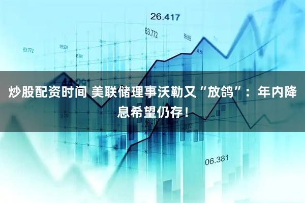 炒股配资时间 美联储理事沃勒又“放鸽”：年内降息希望仍存！