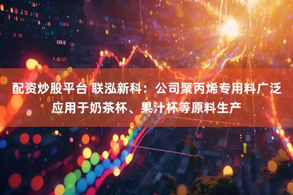 配资炒股平台 联泓新科：公司聚丙烯专用料广泛应用于奶茶杯、果汁杯等原料生产