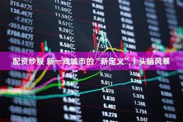 配资炒股 新一线城市的“新定义”丨头脑风暴
