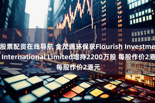 股票配资在线导航 金茂源环保获Flourish Investment International Limited增持2200万股 每股作价2港元