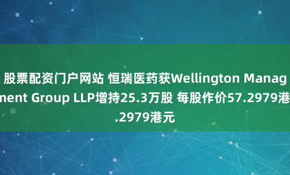 股票配资门户网站 恒瑞医药获Wellington Management Group LLP增持25.3万股 每股作价57.2979港元