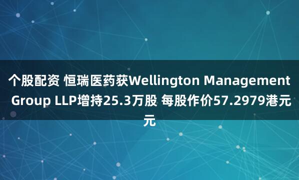 个股配资 恒瑞医药获Wellington Management Group LLP增持25.3万股 每股作价57.2979港元