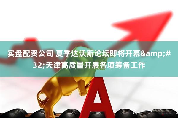 实盘配资公司 夏季达沃斯论坛即将开幕&#32;天津高质量开展各项筹备工作