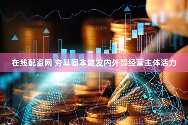 在线配资网 夯基固本激发内外贸经营主体活力