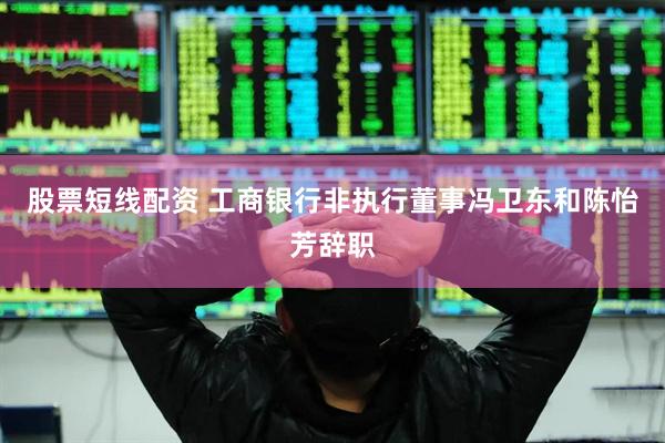 股票短线配资 工商银行非执行董事冯卫东和陈怡芳辞职