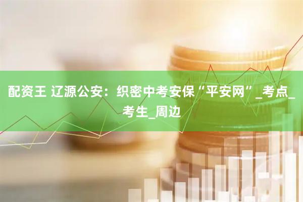 配资王 辽源公安：织密中考安保“平安网”_考点_考生_周边