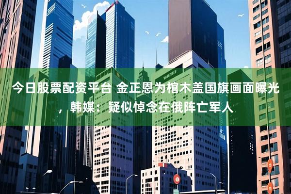 今日股票配资平台 金正恩为棺木盖国旗画面曝光，韩媒：疑似悼念在俄阵亡军人