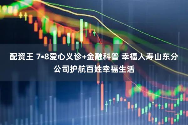 配资王 7•8爱心义诊+金融科普 幸福人寿山东分公司护航百姓幸福生活