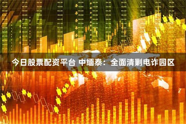 今日股票配资平台 中缅泰：全面清剿电诈园区