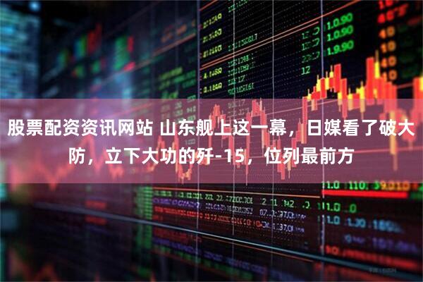 股票配资资讯网站 山东舰上这一幕，日媒看了破大防，立下大功的歼-15，位列最前方