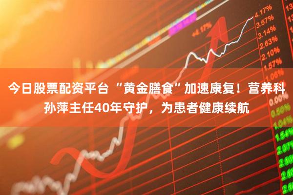 今日股票配资平台 “黄金膳食”加速康复！营养科孙萍主任40年守护，为患者健康续航