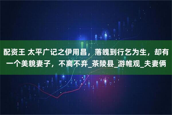 配资王 太平广记之伊用昌，落魄到行乞为生，却有一个美貌妻子，不离不弃_茶陵县_游帷观_夫妻俩