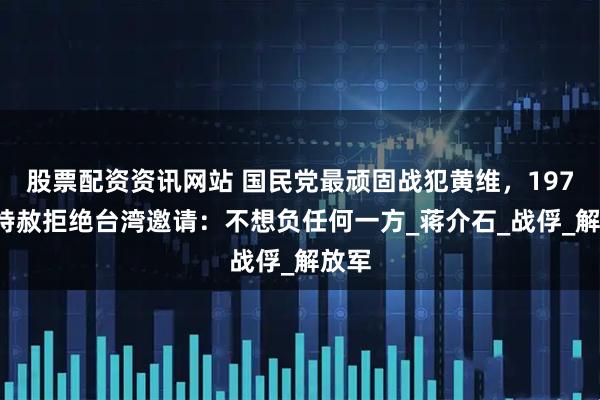 股票配资资讯网站 国民党最顽固战犯黄维，1975年特赦拒绝台湾邀请：不想负任何一方_蒋介石_战俘_解放军