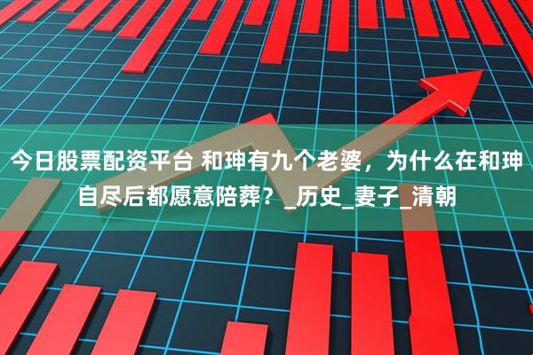 今日股票配资平台 和珅有九个老婆，为什么在和珅自尽后都愿意陪葬？_历史_妻子_清朝