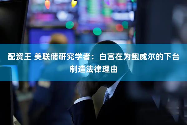 配资王 美联储研究学者：白宫在为鲍威尔的下台制造法律理由