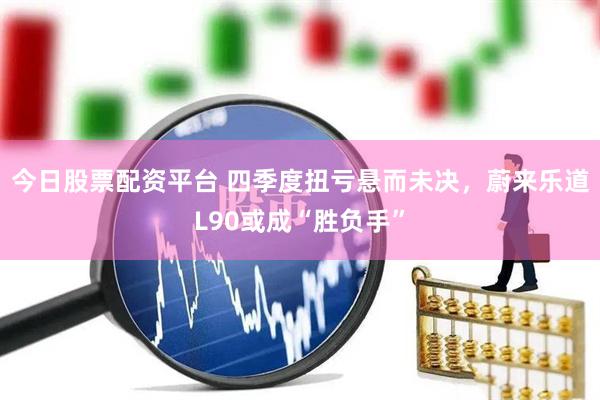 今日股票配资平台 四季度扭亏悬而未决，蔚来乐道L90或成“胜负手”