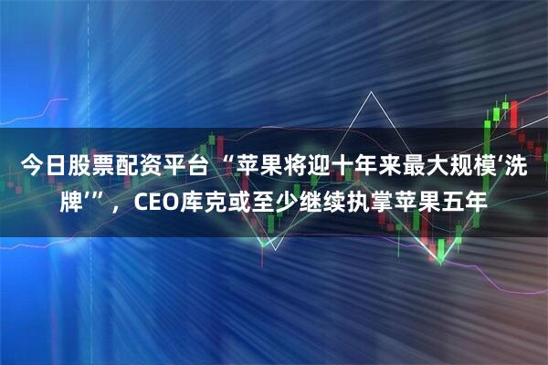 今日股票配资平台 “苹果将迎十年来最大规模‘洗牌’”，CEO库克或至少继续执掌苹果五年