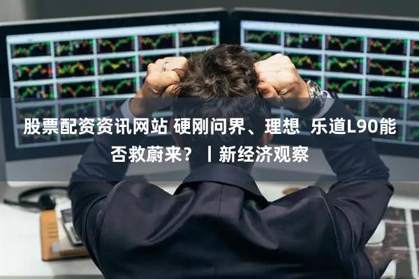 股票配资资讯网站 硬刚问界、理想  乐道L90能否救蔚来？丨新经济观察