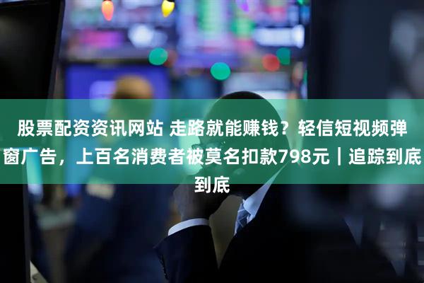 股票配资资讯网站 走路就能赚钱？轻信短视频弹窗广告，上百名消费者被莫名扣款798元｜追踪到底