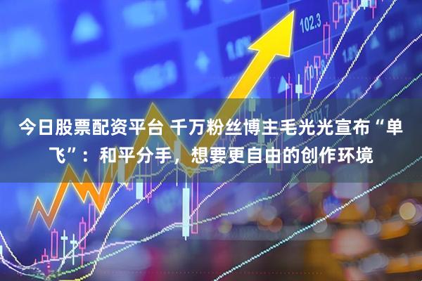 今日股票配资平台 千万粉丝博主毛光光宣布“单飞”：和平分手，想要更自由的创作环境