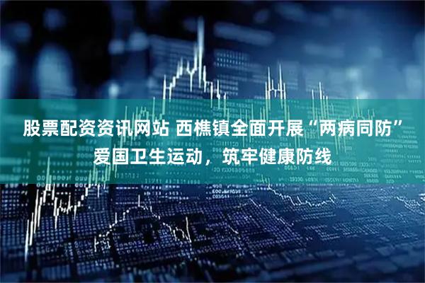 股票配资资讯网站 西樵镇全面开展“两病同防”爱国卫生运动，筑牢健康防线