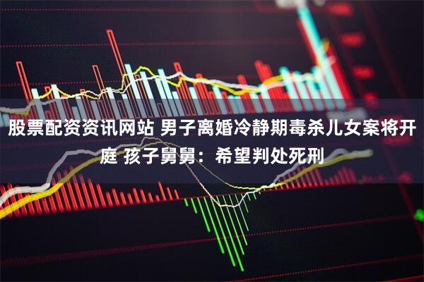 股票配资资讯网站 男子离婚冷静期毒杀儿女案将开庭 孩子舅舅：希望判处死刑