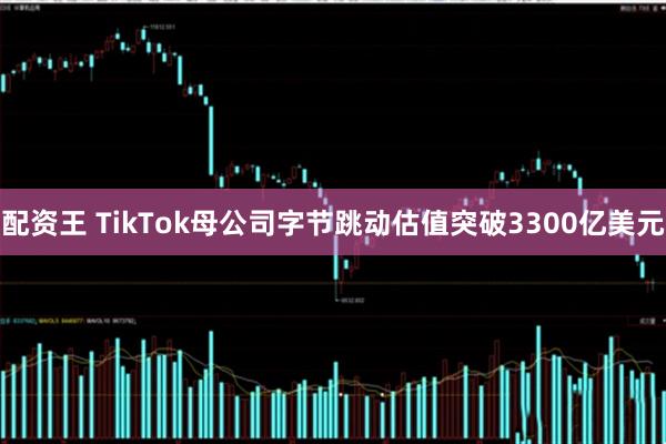 配资王 TikTok母公司字节跳动估值突破3300亿美元