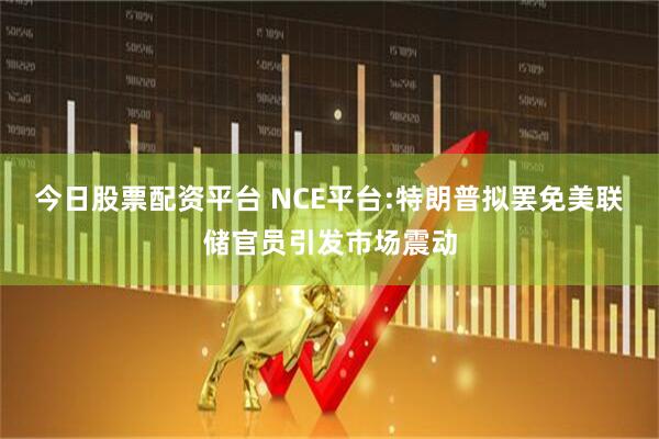 今日股票配资平台 NCE平台:特朗普拟罢免美联储官员引发市场震动