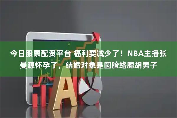 今日股票配资平台 福利要减少了！NBA主播张曼源怀孕了，结婚对象是圆脸络腮胡男子