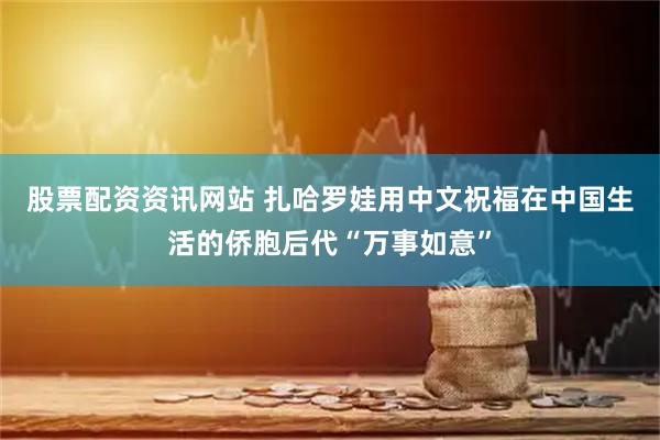 股票配资资讯网站 扎哈罗娃用中文祝福在中国生活的侨胞后代“万事如意”