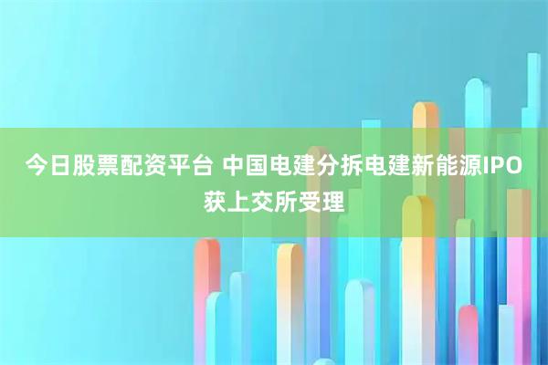 今日股票配资平台 中国电建分拆电建新能源IPO获上交所受理