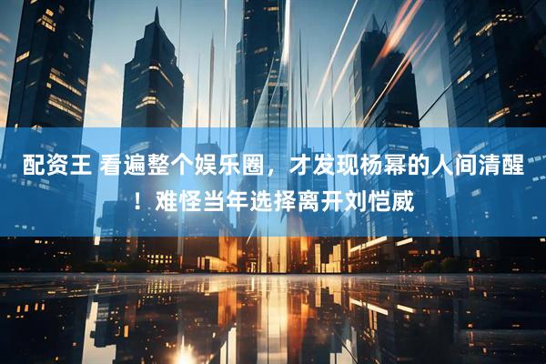 配资王 看遍整个娱乐圈，才发现杨幂的人间清醒！难怪当年选择离开刘恺威