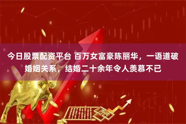 今日股票配资平台 百万女富豪陈丽华，一语道破婚姻关系，结婚二十余年令人羡慕不已