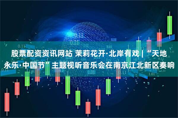 股票配资资讯网站 茉莉花开·北岸有戏 | “天地永乐·中国节”主题视听音乐会在南京江北新区奏响
