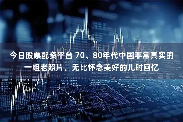 今日股票配资平台 70、80年代中国非常真实的一组老照片，无比怀念美好的儿时回忆