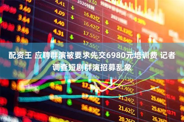 配资王 应聘群演被要求先交6980元培训费 记者调查短剧群演招募乱象