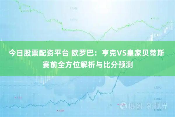今日股票配资平台 欧罗巴：亨克VS皇家贝蒂斯 赛前全方位解析与比分预测