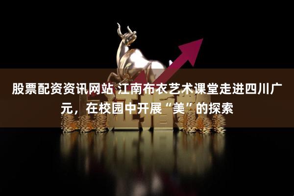 股票配资资讯网站 江南布衣艺术课堂走进四川广元，在校园中开展“美”的探索