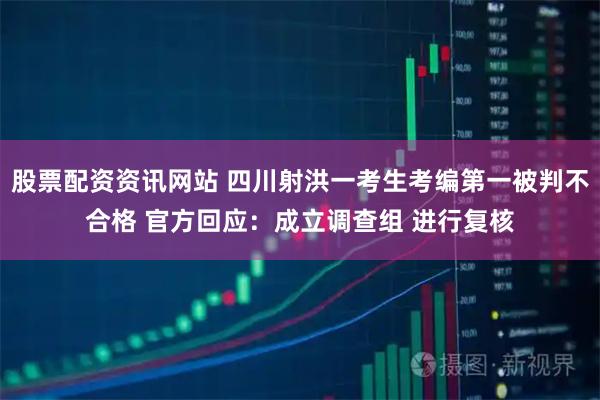 股票配资资讯网站 四川射洪一考生考编第一被判不合格 官方回应：成立调查组 进行复核